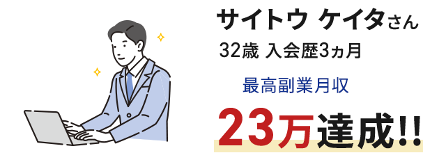 サイトウ ケイタさん 32歳 入会歴3ヵ月 最高副業月収23万達成!!